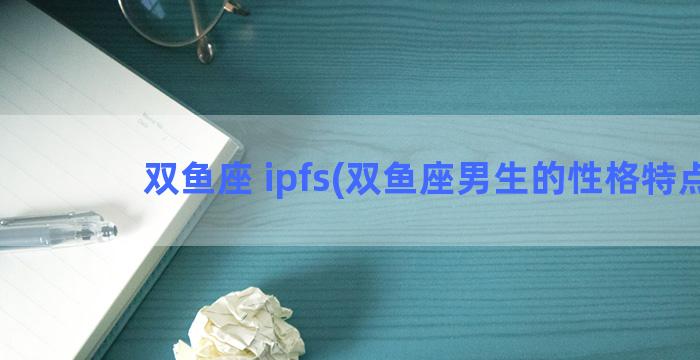 双鱼座 ipfs(双鱼座男生的性格特点)